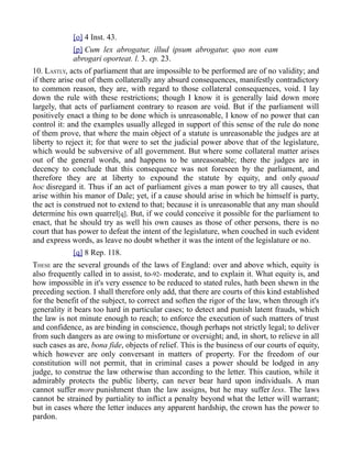 [o] 4 Inst. 43.
[p] Cum lex abrogatur, illud ipsum abrogatur, quo non eam
abrogari oporteat. l. 3. ep. 23.
10. LASTLY, acts of parliament that are impossible to be performed are of no validity; and
if there arise out of them collaterally any absurd consequences, manifestly contradictory
to common reason, they are, with regard to those collateral consequences, void. I lay
down the rule with these restrictions; though I know it is generally laid down more
largely, that acts of parliament contrary to reason are void. But if the parliament will
positively enact a thing to be done which is unreasonable, I know of no power that can
control it: and the examples usually alleged in support of this sense of the rule do none
of them prove, that where the main object of a statute is unreasonable the judges are at
liberty to reject it; for that were to set the judicial power above that of the legislature,
which would be subversive of all government. But where some collateral matter arises
out of the general words, and happens to be unreasonable; there the judges are in
decency to conclude that this consequence was not foreseen by the parliament, and
therefore they are at liberty to expound the statute by equity, and only quoad
hoc disregard it. Thus if an act of parliament gives a man power to try all causes, that
arise within his manor of Dale; yet, if a cause should arise in which he himself is party,
the act is construed not to extend to that; because it is unreasonable that any man should
determine his own quarrel[q]. But, if we could conceive it possible for the parliament to
enact, that he should try as well his own causes as those of other persons, there is no
court that has power to defeat the intent of the legislature, when couched in such evident
and express words, as leave no doubt whether it was the intent of the legislature or no.
[q] 8 Rep. 118.
THESE are the several grounds of the laws of England: over and above which, equity is
also frequently called in to assist, to-92- moderate, and to explain it. What equity is, and
how impossible in it's very essence to be reduced to stated rules, hath been shewn in the
preceding section. I shall therefore only add, that there are courts of this kind established
for the benefit of the subject, to correct and soften the rigor of the law, when through it's
generality it bears too hard in particular cases; to detect and punish latent frauds, which
the law is not minute enough to reach; to enforce the execution of such matters of trust
and confidence, as are binding in conscience, though perhaps not strictly legal; to deliver
from such dangers as are owing to misfortune or oversight; and, in short, to relieve in all
such cases as are, bona fide, objects of relief. This is the business of our courts of equity,
which however are only conversant in matters of property. For the freedom of our
constitution will not permit, that in criminal cases a power should be lodged in any
judge, to construe the law otherwise than according to the letter. This caution, while it
admirably protects the public liberty, can never bear hard upon individuals. A man
cannot suffer more punishment than the law assigns, but he may suffer less. The laws
cannot be strained by partiality to inflict a penalty beyond what the letter will warrant;
but in cases where the letter induces any apparent hardship, the crown has the power to
pardon.
 