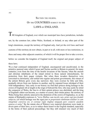 -93-
SECTION THE FOURTH.
OF THE COUNTRIES SUBJECT TO THE
LAWS OF ENGLAND.
THE kingdom of England, over which our municipal laws have jurisdiction, includes
not, by the common law, either Wales, Scotland, or Ireland, or any other part of the
king's dominions, except the territory of England only. And yet the civil laws and local
customs of this territory do now obtain, in part or in all, with more or less restrictions, in
these and many other adjacent countries; of which it will be proper first to take a review,
before we consider the kingdom of England itself, the original and proper subject of
these laws.
WALES had continued independent of England, unconquered and uncultivated, in the
primitive pastoral state which Caesar and Tacitus ascribe to Britain in general, for many
centuries; even from the time of the hostile invasions of the Saxons, when the ancient
and christian inhabitants of the island retired to those natural intrenchments, for
protection from their pagan visitants. But when these invaders themselves were
converted to christianity, and settled into regular and potent governments, this retreat of
the antient Britons grew every day narrower; they were overrun by little and little,
gradually driven from one fastness to another, and by repeated losses abridged of their
wild independence. Very early in our history we find their princes doing homage to the
crown of England; till at length in the reign of Edward the first, who may justly be stiled
the conqueror of Wales, the line-94- of their antient princes was abolished, and the king
of England's eldest son became, as a matter of course, their titular prince: the territory of
Wales being then entirely annexed to the dominion of the crown of England[a], or, as the
statute of Rutland[b] expresses it, "terra Walliae cum incolis suis, prius regi jure feodali
subjecta, (of which homage was the sign) jam in proprietatis dominium totaliter et cum
integritate conversa est, et coronae regni Angliae tanquam pars corporis ejusdem
annexa et unita." By the statute also of Wales[c] very material alterations were made in
divers parts of their laws, so as to reduce them nearer to the English standard, especially
in the forms of their judicial proceedings: but they still retained very much of their
 