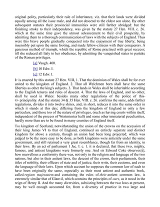 original polity, particularly their rule of inheritance, viz. that their lands were divided
equally among all the issue male, and did not descend to the eldest son alone. By other
subsequent statutes their provincial immunities were still farther abridged: but the
finishing stroke to their independency, was given by the statute 27 Hen. VIII. c. 26.
which at the same time gave the utmost advancement to their civil prosperity, by
admitting them to a thorough communication of laws with the subjects of England. Thus
were this brave people gradually conquered into the enjoyment of true liberty; being
insensibly put upon the same footing, and made fellow-citizens with their conquerors. A
generous method of triumph, which the republic of Rome practised with great success;
till she reduced all Italy to her obedience, by admitting the vanquished states to partake
of the Roman privileges.
[a] Vaugh. 400.
[b] 10 Edw. I.
[c] 12 Edw. I.
IT is enacted by this statute 27 Hen. VIII, 1. That the dominion of Wales shall be for ever
united to the kingdom of England. 2. That all Welchmen born shall have the same
liberties as other the king's subjects. 3. That lands in Wales shall be inheritable according
to the English tenures and rules of descent. 4. That the laws of England, and no other,
shall be used in Wales: besides many other regulations of the police of this-
95- principality. And the statute 34 & 35 Hen. VIII. c. 26. confirms the same, adds farther
regulations, divides it into twelve shires, and, in short, reduces it into the same order in
which it stands at this day; differing from the kingdom of England in only a few
particulars, and those too of the nature of privileges, (such as having courts within itself,
independent of the process of Westminster hall) and some other immaterial peculiarities,
hardly more than are to be found in many counties of England itself.
THE kingdom of Scotland, notwithstanding the union of the crowns on the accession of
their king James VI to that of England, continued an entirely separate and distinct
kingdom for above a century, though an union had been long projected; which was
judged to be the more easy to be done, as both kingdoms were antiently under the same
government, and still retained a very great resemblance, though far from an identity, in
their laws. By an act of parliament 1 Jac. I. c. 1. it is declared, that these two, mighty,
famous, and antient kingdoms were formerly one. And sir Edward Coke observes[d],
how marvellous a conformity there was, not only in the religion and language of the two
nations, but also in their antient laws, the descent of the crown, their parliaments, their
titles of nobility, their officers of state and of justice, their writs, their customs, and even
the language of their laws. Upon which account he supposes the common law of each to
have been originally the same, especially as their most antient and authentic book,
called regiam majestatem and containing the rules of their antient common law, is
extremely similar that of Glanvil, which contains the principles of ours, as it stood in the
reign of Henry II. And the many diversities, subsisting between the two laws at present,
may be well enough accounted for, from a diversity of practice in two large and
 