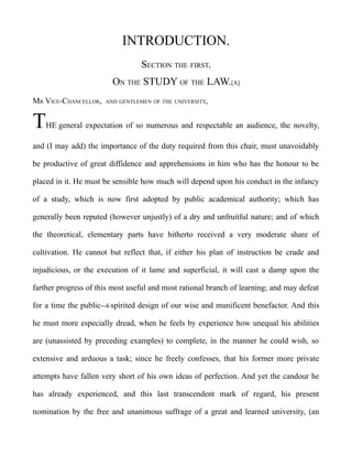 INTRODUCTION.
SECTION THE FIRST.
ON THE STUDY OF THE LAW.[A]
MR VICE-CHANCELLOR, AND GENTLEMEN OF THE UNIVERSITY,
THE general expectation of so numerous and respectable an audience, the novelty,
and (I may add) the importance of the duty required from this chair, must unavoidably
be productive of great diffidence and apprehensions in him who has the honour to be
placed in it. He must be sensible how much will depend upon his conduct in the infancy
of a study, which is now first adopted by public academical authority; which has
generally been reputed (however unjustly) of a dry and unfruitful nature; and of which
the theoretical, elementary parts have hitherto received a very moderate share of
cultivation. He cannot but reflect that, if either his plan of instruction be crude and
injudicious, or the execution of it lame and superficial, it will cast a damp upon the
farther progress of this most useful and most rational branch of learning; and may defeat
for a time the public--4-spirited design of our wise and munificent benefactor. And this
he must more especially dread, when he feels by experience how unequal his abilities
are (unassisted by preceding examples) to complete, in the manner he could wish, so
extensive and arduous a task; since he freely confesses, that his former more private
attempts have fallen very short of his own ideas of perfection. And yet the candour he
has already experienced, and this last transcendent mark of regard, his present
nomination by the free and unanimous suffrage of a great and learned university, (an
 