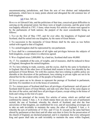 uncommunicating jurisdictions, and from the acts of two distinct and independent
parliaments, which have in many points altered and abrogated the old common law of
both kingdoms.
[d] 4 Inst. 345.-96-
HOWEVER sir Edward Coke, and the politicians of that time, conceived great difficulties in
carrying on the projected union: but these were at length overcome, and the great work
was happily effected in 1707, 5 Anne; when twenty five articles of union were agreed to
by the parliaments of both nations: the purport of the most considerable being as
follows:
1. THAT on the first of May 1707, and for ever after, the kingdoms of England and
Scotland, shall be united into one kingdom, by the name of Great Britain.
2. THE succession to the monarchy of Great Britain shall be the same as was before
settled with regard to that of England.
3. THE united kingdom shall be represented by one parliament.
4. THERE shall be a communication of all rights and privileges between the subjects of
both kingdoms, except where it is otherwise agreed.
9. WHEN England raises 2,000,000l. by a land tax, Scotland shall raise 48,000l.
16, 17. THE standards of the coin, of weights, and of measures, shall be reduced to those
of England, throughout the united kingdoms.
18. THE laws relating to trade, customs, and the excise, shall be the same in Scotland as
in England. But all the other laws of Scotland shall remain in force; but alterable by the
parliament of Great Britain. Yet with this caution; that laws relating to public policy are
alterable at the discretion of the parliament; laws relating to private rights are not to be
altered but for the evident utility of the people of Scotland.-97-
22. SIXTEEN peers are to be chosen to represent the peerage of Scotland in parliament,
and forty five members to sit in the house of commons.
23. THE sixteen peers of Scotland shall have all privileges of parliament: and all peers of
Scotland shall be peers of Great Britain, and rank next after those of the same degree at
the time of the union, and shall have all privileges of peers, except sitting in the house of
lords and voting on the trial of a peer.
THESE are the principal of the twenty five articles of union, which are ratified and
confirmed by statute 5 Ann. c. 8. in which statute there are also two acts of parliament
recited; the one of Scotland, whereby the church of Scotland, and also the four
universities of that kingdom, are established for ever, and all succeeding sovereigns are
to take an oath inviolably to maintain the same; the other of England, 5 Ann. c. 6.
whereby the acts of uniformity of 13 Eliz. and 13 Car. II. (except as the same had been
altered by parliament at that time) and all other acts then in force for the preservation of
the church of England, are declared perpetual; and it is stipulated, that every subsequent
king and queen shall take an oath inviolably to maintain the same within England,
 