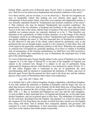 Ireland, Wales, and the town of Berwick upon Tweed. And it is enacted, that these two
acts "shall for ever be observed as fundamental and essential conditions of the union."
UPON these articles, and act of union, it is to be observed, 1. That the two kingdoms are
now so inseparably united, that nothing can ever disunite them again, but an
infringement of those points which, when they were separate and independent nations, it
was mutually stipulated should be "fundamental and essential conditions of the union."
2. That whatever else may be deemed "fundamental and essential conditions," the
preservation of the two churches, of England and Scotland, in the same state that they
were in at the time of the union, and the main-98-tenance of the acts of uniformity which
establish our common prayer, are expressly declared so to be. 3. That therefore any
alteration in the constitutions of either of those churches, or in the liturgy of the church
of England, would be an infringement of these "fundamental and essential conditions,"
and greatly endanger the union. 4. That the municipal laws of Scotland are ordained to
be still observed in that part of the island, unless altered by parliament; and, as the
parliament has not yet thought proper, except in a few instances, to alter them, they still
(with regard to the particulars unaltered) continue in full force. Wherefore the municipal
or common laws of England are, generally speaking, of no force or validity in Scotland;
and, of consequence, in the ensuing commentaries, we shall have very little occasion to
mention, any farther than sometimes by way of illustration, the municipal laws of that
part of the united kingdoms.
THE town of Berwick upon Tweed, though subject to the crown of England ever since the
conquest of it in the reign of Edward IV, is not part of the kingdom of England, nor
subject to the common law; though it is subject to all acts of parliament, being
represented by burgesses therein. And therefore it was declared by statute 20 Geo. II. c.
42. that where England only is mentioned in any act of parliament, the same
notwithstanding shall be deemed to comprehend the dominion of Wales, and town of
Berwick upon Tweed. But the general law there used is the Scots law, and the ordinary
process of the courts of Westminster-hall is there of no authority[e].
[e] 1 Sid. 382. 2 Show. 365.
AS to Ireland, that is still a distinct kingdom; though a dependent, subordinate kingdom.
It was only entitled the dominion or lordship of Ireland[f], and the king's stile was no
other than dominus Hiberniae, lord of Ireland, till the thirty third year of king Henry the
eighth; when he assumed the title of king, which is recognized by act of parliament 35
Hen. VIII. c. 3. But, as Scotland and England are now one and the same kingdom,-
99- and yet differ in their municipal laws; so England and Ireland are, on the other hand,
distinct kingdoms, and yet in general agree in their laws. The inhabitants of Ireland are,
for the most part, descended from the English, who planted it as a kind of colony, after
the conquest of it by king Henry the second, at which time they carried over the English
laws along with them. And as Ireland, thus conquered, planted, and governed, still
continues in a state of dependence, it must necessarily conform to, and be obliged by
such laws as the superior state thinks proper to prescribe.
 