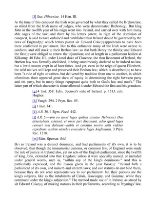 [f] Stat. Hiberniae. 14 Hen. III.
AT the time of this conquest the Irish were governed by what they called the Brehon law,
so stiled from the Irish name of judges, who were denominated Brehons[g]. But king
John in the twelfth year of his reign went into Ireland, and carried over with him many
able sages of the law; and there by his letters patent, in right of the dominion of
conquest, is said to have ordained and established that Ireland should be governed by the
laws of England[h]: which letters patent sir Edward Coke[i] apprehends to have been
there confirmed in parliament. But to this ordinance many of the Irish were averse to
conform, and still stuck to their Brehon law: so that both Henry the third[k] and Edward
the first[l] were obliged to renew the injunction; and at length in a parliament holden at
Kilkenny, 40 Edw. III, under Lionel duke of Clarence, the then lieutenant of Ireland, the
Brehon law was formally abolished, it being unanimously declared to be indeed no law,
but a lewd custom crept in of later times. And yet, even in the reign of queen Elizabeth,
the wild natives still kept and preserved their Brehon law; which is described[m] to have
been "a rule of right unwritten, but delivered by tradition from one to another, in which
oftentimes there appeared great shew of equity in determining the right between party
and-100- party, but in many things repugnant quite both to God's law and man's." The
latter part of which character is alone allowed it under Edward the first and his grandson.
[g] 4 Inst. 358. Edm. Spenser's state of Ireland. p. 1513. edit.
Hughes.
[h] Vaugh. 294. 2 Pryn. Rec. 85.
[i] 1 Inst. 341.
[k] A.R. 30. 1 Rym. Foed. 442.
[l] A.R. 5.—pro eo quod leges quibus utuntur Hybernici Deo
detestabiles existunt, et omni juri dissonant, adeo quod leges
censeri non debeant—nobis et consilio nostro satis videtur
expediens eisdem utendas concedere leges Anglicanas. 3 Pryn.
Rec. 1218.
[m] Edm. Spenser. ibid.
BUT as Ireland was a distinct dominion, and had parliaments of it's own, it is to be
observed, that though the immemorial customs, or common law, of England were made
the rule of justice in Ireland also, yet no acts of the English parliament, since the twelfth
of king John, extended into that kingdom; unless it were specially named, or included
under general words, such as, "within any of the king's dominions." And this is
particularly expressed, and the reason given in the year book[n]: "Ireland hath a
parliament of it's own, and maketh and altereth laws; and our statutes do not bind them,
because they do not send representatives to our parliament: but their persons are the
king's subjects, like as the inhabitants of Calais, Gascoigny, and Guienne, while they
continued under the king's subjection." The method made use of in Ireland, as stated by
sir Edward Coke[o], of making statutes in their parliaments, according to Poynings' law,
 