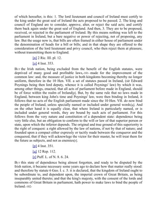 of which hereafter, is this: 1. The lord lieutenant and council of Ireland must certify to
the king under the great seal of Ireland the acts proposed to be passed. 2. The king and
council of England are to consider, approve, alter, or reject the said acts; and certify
them back again under the great seal of England. And then, 3. They are to be proposed,
received, or rejected in the parliament of Ireland. By this means nothing was left to the
parliament in Ireland, but a bare negative or power of rejecting, not of proposing, any
law. But the usage now is, that bills are often framed in either house of parliament under
the denomination of heads for a bill or bills; and in that shape they are offered to the
consideration of the lord lieutenant and privy council, who then reject them at pleasure,
without transmitting them to England.
[n] 2 Ric. III. pl. 12.
[o] 4 Inst. 353.
BUT the Irish nation, being excluded from the benefit of the English statutes, were
deprived of many good and profitable laws,-101- made for the improvement of the
common law: and, the measure of justice in both kingdoms becoming thereby no longer
uniform, therefore in the 10 Hen. VII. a set of statutes passed in Ireland, (sir Edward
Poynings being then lord deputy, whence it is called Poynings' law) by which it was,
among other things, enacted, that all acts of parliament before made in England, should
be of force within the realm of Ireland[p]. But, by the same rule that no laws made in
England, between king John's time and Poynings' law, were then binding in Ireland, it
follows that no acts of the English parliament made since the 10 Hen. VII. do now bind
the people of Ireland, unless specially named or included under general words[q]. And
on the other hand it is equally clear, that where Ireland is particularly named, or is
included under general words, they are bound by such acts of parliament. For this
follows from the very nature and constitution of a dependent state: dependence being
very little else, but an obligation to conform to the will or law of that superior person or
state, upon which the inferior depends. The original and true ground of this superiority is
the right of conquest: a right allowed by the law of nations, if not by that of nature; and
founded upon a compact either expressly or tacitly made between the conqueror and the
conquered, that if they will acknowlege the victor for their master, he will treat them for
the future as subjects, and not as enemies[r].
[p] 4 Inst. 351.
[q] 12 Rep. 112.
[r] Puff. L. of N. 8. 6. 24.
BUT this state of dependence being almost forgotten, and ready to be disputed by the
Irish nation, it became necessary some years ago to declare how that matter really stood:
and therefore by statute 6 Geo. I. c. 5. it is declared, that the kingdom of Ireland ought to
be subordinate to, and dependent upon, the imperial crown of Great Britain, as being
inseparably united thereto; and that the king's majesty, with the consent of the lords and
commons of Great Britain in parliament, hath power to make laws to bind the people of
Ireland.-102-
 