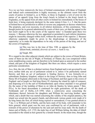 THUS we see how extensively the laws of Ireland communicate with those of England:
and indeed such communication is highly necessary, as the ultimate resort from the
courts of justice in Ireland is, as in Wales, to those in England; a writ of error (in the
nature of an appeal) lying from the king's bench in Ireland to the king's bench in
England[s], as the appeal from all other courts in Ireland lies immediately to the house of
lords here: it being expressly declared, by the same statute 6 Geo. I. c. 5. that the peers
of Ireland have no jurisdiction to affirm or reverse any judgments or decrees whatsoever.
The propriety, and even necessity, in all inferior dominions, of this constitution, "that,
though justice be in general administred by courts of their own, yet that the appeal in the
last resort ought to be to the courts of the superior state," is founded upon these two
reasons. 1. Because otherwise the law, appointed or permitted to such inferior dominion,
might be insensibly changed within itself, without the assent of the superior. 2. Because
otherwise judgments might be given to the disadvantage or diminution of the
superiority; or to make the dependence to be only of the person of the king, and not of
the crown of England[t].
[s] This was law in the time of Hen. VIII. as appears by the
antient book, entituled, diversity of courts, c. bank le roy.
[t] Vaugh. 402.
WITH regard to the other adjacent islands which are subject to the crown of Great Britain,
some of them (as the isle of Wight, of Portland, of Thanet, &c.) are comprized within
some neighbouring county, and are therefore to be looked upon as annexed to the mother
island, and part of the kingdom of England. But there are others, which require a more
particular consideration.
AND, first, the isle of Man is a distinct territory from England and is not governed by our
laws; neither doth any act of parliament extend to it, unless it be particularly named
therein; and then an act of parliament is binding there[u]. It was formerly-103- a
subordinate feudatory kingdom, subject to the kings of Norway; then to king John and
Henry III of England; afterwards to the kings of Scotland; and then again to the crown of
England: and at length we find king Henry IV claiming the island by right of conquest,
and disposing of it to the earl of Northumberland; upon whose attainder it was granted
(by the name of the lordship of Man) to sir John de Stanley by letters patent 7 Hen.
IV[w]. In his lineal descendants it continued for eight generations, till the death of
Ferdinando earl of Derby, A.D. 1594; when a controversy arose concerning the
inheritance thereof, between his daughters and William his surviving brother: upon
which, and a doubt that was started concerning the validity of the original patent[x], the
island was seised into the queen's hands, and afterwards various grants were made of it
by king James the first; all which being expired or surrendered, it was granted afresh in
7 Jac. I. to William earl of Derby, and the heirs male of his body, with remainder to his
heirs general; which grant was the next year confirmed by act of parliament, with a
restraint of the power of alienation by the said earl and his issue male. On the death of
James earl of Derby, A.D. 1735, the male line of earl William failing, the duke of Atholl
succeeded to the island as heir general by a female branch. In the mean time, though the
 
