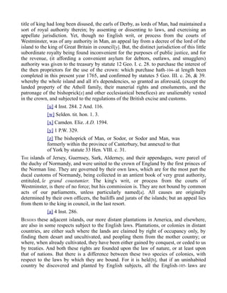 title of king had long been disused, the earls of Derby, as lords of Man, had maintained a
sort of royal authority therein; by assenting or dissenting to laws, and exercising an
appellate jurisdiction. Yet, though no English writ, or process from the courts of
Westminster, was of any authority in Man, an appeal lay from a decree of the lord of the
island to the king of Great Britain in council[y]. But, the distinct jurisdiction of this little
subordinate royalty being found inconvenient for the purposes of public justice, and for
the revenue, (it affording a convenient asylum for debtors, outlaws, and smugglers)
authority was given to the treasury by statute 12 Geo. I. c. 28. to purchase the interest of
the then proprietors for the use of the crown: which purchase hath-104- at length been
completed in this present year 1765, and confirmed by statutes 5 Geo. III. c. 26, & 39.
whereby the whole island and all it's dependencies, so granted as aforesaid, (except the
landed property of the Atholl family, their manerial rights and emoluments, and the
patronage of the bishoprick[z] and other ecclesiastical benefices) are unalienably vested
in the crown, and subjected to the regulations of the British excise and customs.
[u] 4 Inst. 284. 2 And. 116.
[w] Selden. tit. hon. 1. 3.
[x] Camden. Eliz. A.D. 1594.
[y] 1 P.W. 329.
[z] The bishoprick of Man, or Sodor, or Sodor and Man, was
formerly within the province of Canterbury, but annexed to that
of York by statute 33 Hen. VIII. c. 31.
THE islands of Jersey, Guernsey, Sark, Alderney, and their appendages, were parcel of
the duchy of Normandy, and were united to the crown of England by the first princes of
the Norman line. They are governed by their own laws, which are for the most part the
ducal customs of Normandy, being collected in an antient book of very great authority,
entituled, le grand coustumier. The king's writ, or process from the courts of
Westminster, is there of no force; but his commission is. They are not bound by common
acts of our parliaments, unless particularly named[a]. All causes are originally
determined by their own officers, the bailiffs and jurats of the islands; but an appeal lies
from them to the king in council, in the last resort.
[a] 4 Inst. 286.
BESIDES these adjacent islands, our more distant plantations in America, and elsewhere,
are also in some respects subject to the English laws. Plantations, or colonies in distant
countries, are either such where the lands are claimed by right of occupancy only, by
finding them desart and uncultivated, and peopling them from the mother country; or
where, when already cultivated, they have been either gained by conquest, or ceded to us
by treaties. And both these rights are founded upon the law of nature, or at least upon
that of nations. But there is a difference between these two species of colonies, with
respect to the laws by which they are bound. For it is held[b], that if an uninhabited
country be discovered and planted by English subjects, all the English-105- laws are
 