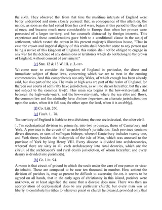 the sixth. They observed that from that time the maritime interests of England were
better understood and more closely pursued: that, in consequence of this attention, the
nation, as soon as she had rested from her civil wars, began at this period to flourish all
at once; and became much more considerable in Europe than when her princes were
possessed of a larger territory, and her counsels distracted by foreign interests. This
experience and these considerations gave birth to a conditional clause in the act[e] of
settlement, which vested the crown in his present majesty's illustrious house, "That in
case the crown and imperial dignity of this realm shall hereafter come to any person not
being a native of this kingdom of England, this nation shall not be obliged to engage in
any war for the defence of any dominions or territories which do not belong to the crown
of England, without consent of parliament."
[e] Stat. 12 & 13 W. III. c. 3.-107-
WE come now to consider the kingdom of England in particular, the direct and
immediate subject of those laws, concerning which we are to treat in the ensuing
commentaries. And this comprehends not only Wales, of which enough has been already
said, but also part of the sea. The main or high seas are part of the realm of England, for
thereon our courts of admiralty have jurisdiction, as will be shewn hereafter; but they are
not subject to the common law[f]. This main sea begins at the low-water-mark. But
between the high-water-mark, and the low-water-mark, where the sea ebbs and flows,
the common law and the admiralty have divisum imperium, an alternate jurisdiction; one
upon the water, when it is full sea; the other upon the land, when it is an ebb[g].
[f] Co. Litt. 260.
[g] Finch. L. 78.
THE territory of England is liable to two divisions; the one ecclesiastical, the other civil.
1. THE ecclesiastical division is, primarily, into two provinces, those of Canterbury and
York. A province is the circuit of an arch-bishop's jurisdiction. Each province contains
divers dioceses, or sees of suffragan bishops; whereof Canterbury includes twenty one,
and York three; besides the bishoprick of the isle of Man, which was annexed to the
province of York by king Henry VIII. Every diocese is divided into archdeaconries,
whereof there are sixty in all; each archdeaconry into rural deanries, which are the
circuit of the archdeacon's and rural dean's jurisdiction, of whom hereafter; and every
deanry is divided into parishes[h].
[h] Co. Litt. 94.
A PARISH is that circuit of ground in which the souls under the care of one parson or vicar
do inhabit. These are computed to be near ten thousand in number. How antient the
division of parishes is, may at present be difficult to ascertain; for-108- it seems to be
agreed on all hands, that in the early ages of christianity in this island, parishes were
unknown, or at least signified the same that a diocese does now. There was then no
appropriation of ecclesiastical dues to any particular church; but every man was at
liberty to contribute his tithes to whatever priest or church he pleased, provided only that
 