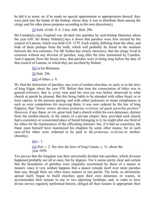 he did it to some: or, if he made no special appointment or appropriation thereof, they
were paid into the hands of the bishop, whose duty it was to distribute them among the
clergy and for other pious purposes according to his own discretion[i].
[i] Seld. of tith. 9. 4. 2 Inst. 646. Hob. 296.
MR Camden[k] says England was divided into parishes by arch-bishop Honorius about
the year 630. Sir Henry Hobart[l] lays it down that parishes were first erected by the
council of Lateran, which was held A.D. 1179. Each widely differing from the other, and
both of them perhaps from the truth; which will probably be found in the medium
between the two extremes. For Mr Selden has clearly shewn[m], that the clergy lived in
common without any division of parishes, long after the time mentioned by Camden.
And it appears from the Saxon laws, that parishes were in being long before the date of
that council of Lateran, to which they are ascribed by Hobart.
[k] in his Britannia.
[l] Hob. 296.
[m] of tithes. c. 9.
WE find the distinction of parishes, nay even of mother-churches, so early as in the laws
of king Edgar, about the year 970. Before that time the consecration of tithes was in
general arbitrary; that is, every man paid his own (as was before observed) to what
church or parish he pleased. But this being liable to be attended with either fraud, or at
least caprice, in the persons paying; and with either jealousies or mean compliances in
such as were competitors for receiving them; it was now ordered by the law of king
Edgar[n], that "dentur omnes decimae primariae ecclesiae ad quam parochia pertinet."
However, if any thane, or-109- great lord, had a church within his own demesnes, distinct
from the mother-church, in the nature of a private chapel; then, provided such church
had a coemitery or consecrated place of burial belonging to it, he might allot one third of
his tithes for the maintenance of the officiating minister: but, if it had no coemitery, the
thane must himself have maintained his chaplain by some other means; for in such
case all his tithes were ordained to be paid to the primariae ecclesiae or mother-
church[o].
[n] c. 1.
[o] Ibid. c. 2. See also the laws of king Canute, c. 11. about the
year 1030.
THIS proves that the kingdom was then universally divided into parishes; which division
happened probably not all at once, but by degrees. For it seems pretty clear and certain
that the boundaries of parishes were originally ascertained by those of a manor or
manors: since it very seldom happens that a manor extends itself over more parishes
than one, though there are often many manors in one parish. The lords, as christianity
spread itself, began to build churches upon their own demesnes or wastes, to
accommodate their tenants in one or two adjoining lordships; and, in order to have
divine service regularly performed therein, obliged all their tenants to appropriate their
 