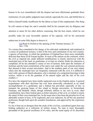 honour to be ever remembered with the deepest and most affectionate gratitude) these
testimonies of your public judgment must entirely supersede his own, and forbid him to
believe himself totally insufficient for the labour at least of this employment. One thing
he will venture to hope for, and it certainly shall be his constant aim, by diligence and
attention to atone for his other defects; esteeming, that the best return, which he can
possibly make for your favourable opinion of his capacity, will be his unwearied
endeavours in some little degree to deserve it.
[A] Read in Oxford at the opening of the Vinerian lectures; 25
Oct. 1758.
THE science thus committed to his charge, to be cultivated, methodized, and explained in
a course of academical lectures, is that of the laws and constitution of our own country:
a species of knowlege, in which the gentlemen of England have been more remarkably
deficient than those of all Europe besides. In most of the nations on the continent, where
the civil or imperial law under different modifications is closely interwoven with the
municipal laws of the land, no gentleman, or at least no scholar, thinks his education is
completed, till he has attended a course or two of lectures, both upon the institutes of
Justinian and the local constitutions of his native soil, under the very eminent professors
that abound in their several universities. And in the northern parts of our own island,
where also the municipal laws are frequently connected with the civil, it is difficult to
meet with a person of liberal education, who is destitute of a competent knowlege in that
science, which is to be the guardian of his natural rights and the rule of his civil
conduct.-5-
NOR have the imperial laws been totally neglected even in the English nation. A general
acquaintance with their decisions has ever been deservedly considered as no small
accomplishment of a gentleman; and a fashion has prevailed, especially of late, to
transport the growing hopes of this island to foreign universities, in Switzerland,
Germany, and Holland; which, though infinitely inferior to our own in every other
consideration, have been looked upon as better nurseries of the civil, or (which is nearly
the same) of their own municipal law. In the mean time it has been the peculiar lot of our
admirable system of laws, to be neglected, and even unknown, by all but one practical
profession; though built upon the soundest foundations, and approved by the experience
of ages.
FAR be it from me to derogate from the study of the civil law, considered (apart from any
binding authority) as a collection of written reason. No man is more thoroughly
persuaded of the general excellence of it's rules, and the usual equity of it's decisions;
 