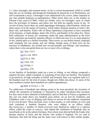 111- cities, boroughs, and common towns. A city is a town incorporated, which is or hath
been the see of a bishop; and though the bishoprick be dissolved, as at Westminster, yet
still it remaineth a city[u]. A borough is now understood to be a town, either corporate or
not, that sendeth burgesses to parliament[w]. Other towns there are, to the number sir
Edward Coke says[x] of 8803, which are neither cities nor boroughs; some of which
have the privileges of markets, and others not; but both are equally towns in law. To
several of these towns there are small appendages belonging, called hamlets; which are
taken notice of in the statute of Exeter[y], which makes frequent mention of entire vills,
demi-vills, and hamlets. Entire vills sir Henry Spelman[z] conjectures to have consisted
of ten freemen, or frank-pledges, demi-vills of five, and hamlets of less than five. These
little collections of houses are sometimes under the same administration as the town
itself, sometimes governed by separate officers; in which last case it is, to some purposes
in law, looked upon as a distinct township. These towns, as was before hinted, contained
each originally but one parish, and one tithing; though many of them now, by the
encrease of inhabitants, are divided into several parishes and tithings: and sometimes,
where there is but one parish there are two or more vills or tithings.
[t] 1 Inst. 115 b.
[u] Co. Litt. 109 b.
[w] Litt. §. 164.
[x] 1 Inst. 116.
[y] 14 Edw. I.
[z] Gloss. 274.
AS ten families of freeholders made up a town or tithing, so ten tithings composed a
superior division, called a hundred, as consisting of ten times ten families. The hundred
is governed by an high constable or bailiff, and formerly there was regularly held in it
the hundred court for the trial of causes, though now fallen into disuse. In some of the
more northern counties these hundreds are called wapentakes[a].
[a] Seld. in Fortesc. c. 24.
THE subdivision of hundreds into tithings seems to be most peculiarly the invention of
Alfred: the institution of hundreds-112- themselves he rather introduced than invented.
For they seem to have obtained in Denmark[b]: and we find that in France a regulation of
this sort was made above two hundred years before; set on foot by Clotharius and
Childebert, with a view of obliging each district to answer for the robberies committed
in it's own division. These divisions were, in that country, as well military as civil; and
each contained a hundred freemen; who were subject to an officer called
the centenarius; a number of which centenarii were themselves subject to a superior
officer called the count or comes[c]. And indeed this institution of hundreds may be
traced back as far as the antient Germans, from whom were derived both the Franks who
became masters of Gaul, and the Saxons who settled in England. For we read in
Tacitus[d], that both the thing and the name were well known to that warlike people.
 