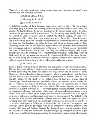"Centeni ex singulis pagis sunt, idque ipsum inter suos vocantur; et quod primo
numerus fuit, jam nomen et honor est."
[b] Seld. tit. of hon. 2. 5. 3.
[c] Montesq. Sp. L. 30. 17.
[d] de morib. German. 6.
AN indefinite number of these hundreds make up a county or shire. Shire is a Saxon
word signifying a division; but a county, comitatus, is plainly derived from comes, the
count of the Franks; that is, the earl, or alderman (as the Saxons called him) of the shire,
to whom the government of it was intrusted. This he usually exercised by his deputy,
still called in Latin vice-comes, and in English the sheriff, shrieve, or shire-reeve,
signifying the officer of the shire; upon whom by process of time the civil administration
of it is now totally devolved. In some counties there is an intermediate division, between
the shire and the hundreds, as lathes in Kent, and rapes in Sussex, each of them
containing about three or four hundreds apiece. These had formerly their lathe-reeves
and rape-reeves, acting in subordination to the shire-reeve. Where a county is divided
into three of these intermediate jurisdictions, they are called trithings[e], which were
antiently governed by a trithing-reeve. These trithings still subsist in the large county of
York, where by an easy corruption they are de-113-nominated ridings; the north, the east,
and the west-riding. The number of counties in England and Wales have been different at
different times: at present there are forty in England, and twelve in Wales.
[e] LL. Edw. c. 34.
THREE of these counties, Chester, Durham, and Lancaster, are called counties palatine.
The two former are such by prescription, or immemorial custom; or, at least as old as the
Norman conquest[f]: the latter was created by king Edward III, in favour of Henry
Plantagenet, first earl and then duke of Lancaster, whose heiress John of Gant the king's
son had married; and afterwards confirmed in parliament, to honour John of Gant
himself; whom, on the death of his father-in-law, he had also created duke of
Lancaster[g]. Counties palatine are so called a palatio; because the owners thereof, the
earl of Chester, the bishop of Durham, and the duke of Lancaster, had in those
counties jura regalia, as fully as the king hath in his palace; regalem potestatem in
omnibus, as Bracton expresses it[h]. They might pardon treasons, murders, and felonies;
they appointed all judges and justices of the peace; all writs and indictments ran in their
names, as in other counties in the king's; and all offences were said to be done against
their peace, and not, as in other places, contra pacem domini regis[i]. And indeed by the
antient law, in all peculiar jurisdictions, offences were said to be done against his peace
in whose court they were tried; in a court leet, contra pacem domini; in the court of a
corporation, contra pacem ballivorum; in the sheriff's court or tourn, contra pacem vice-
comitis[k]. These palatine privileges were in all probability originally granted to the
counties of Chester and Durham, because they bordered upon enemies countries, Wales
and Scotland; in order that the owners, being encouraged by so large an authority, might
be the more watchful in it's defence; and that the inhabitants, having justice administered
 