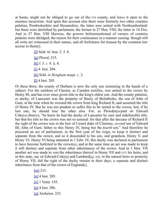 at home, might not be obliged to go out of the-114- county, and leave it open to the
enemies incursions. And upon this account also there were formerly two other counties
palatine, Pembrokeshire and Hexamshire, the latter now united with Northumberland:
but these were abolished by parliament, the former in 27 Hen. VIII, the latter in 14 Eliz.
And in 27 Hen. VIII likewise, the powers beforementioned of owners of counties
palatine were abridged; the reason for their continuance in a manner ceasing: though still
all writs are witnessed in their names, and all forfeitures for treason by the common law
accrue to them[l].
[f] Seld. tit. hon. 2. 5. 8.
[g] Plowd. 215.
[h] l. 3. c. 8. §. 4.
[i] 4. Inst. 204.
[k] Seld. in Hengham magn. c. 2.
[l] 4 Inst. 205.
OF these three, the county of Durham is now the only one remaining in the hands of a
subject. For the earldom of Chester, as Camden testifies, was united to the crown by
Henry III, and has ever since given title to the king's eldest son. And the county palatine,
or duchy, of Lancaster was the property of Henry of Bolinbroke, the son of John of
Gant, at the time when he wrested the crown from king Richard II, and assumed the title
of Henry IV. But he was too prudent to suffer this to be united to the crown, lest, if he
lost one, he should lose the other also. For, as Plowden[m]and sir Edward
Coke[n] observe, "he knew he had the duchy of Lancaster by sure and indefeasible title,
but that his title to the crown was not so assured: for that after the decease of Richard II
the right of the crown was in the heir of Lionel duke of Clarence, second son of Edward
III; John of Gant, father to this Henry IV, being but the fourth son." And therefore he
procured an act of parliament, in the first year of his reign, to keep it distinct and
separate from the crown, and so it descended to his son, and grandson, Henry V, and
Henry VI. Henry VI being attainted in 1 Edw. IV, this duchy was declared in parliament
to have become forfeited to the crown[o], and at the same time an act was made to keep
it still distinct and separate from other inheritances of the crown. And in 1 Hen. VII
another act was made to vest the inheritance thereof in Henry VII and-115- his heirs; and
in this state, say sir Edward Coke[p] and Lambard[q], viz. in the natural heirs or posterity
of Henry VII, did the right of the duchy remain to their days; a separate and distinct
inheritance from that of the crown of England[r].
[m] 215.
[n] 4 Inst. 205.
[o] 1 Ventr. 155.
[p] 4 Inst. 206.
[q] Archeion. 233.
 