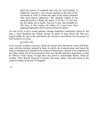 [r] If this notion of Lambard and Coke be well founded, it
might have become a very curious question at the time of the
revolution in 1688, in whom the right of the duchy remained
after king James's abdication. The attainder indeed of the
pretended prince of Wales (by statute 13 W. III. c. 3.) has now
put the matter out of doubt. And yet, to give that attainder it's
full force in this respect, the object of it must have been
supposed legitimate, else he had no interest to forfeit.
THE isle of Ely is not a county palatine, though sometimes erroneously called so; but
only a royal franchise; the bishop having, by grant of king Henry the first, jura
regalia within the isle of Ely, and thereby he exercises a jurisdiction over all causes, as
well criminal, as civil[s].
[s] 4 Inst. 220.
THERE are also counties corporate; which are certain cities and towns, some with more,
some with less territory annexed to them; to which out of special grace and favour the
kings of England have granted to be counties of themselves, and not to be comprized in
any other county; but to be governed by their own sheriffs and other magistrates, so that
no officers of the county at large have any power to intermeddle therein. Such are
London, York, Bristol, Norwich, Coventry, and many others. And thus much of the
countries subject to the laws of England.
-117-
 