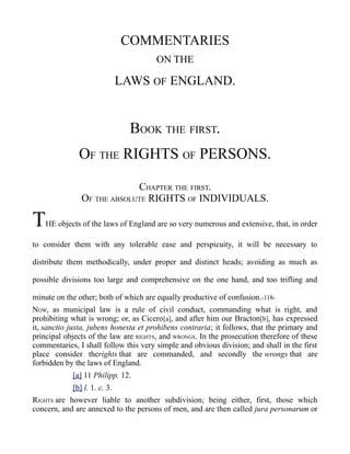 COMMENTARIES
ON THE
LAWS OF ENGLAND.
BOOK THE FIRST.
OF THE RIGHTS OF PERSONS.
CHAPTER THE FIRST.
OF THE ABSOLUTE RIGHTS OF INDIVIDUALS.
THE objects of the laws of England are so very numerous and extensive, that, in order
to consider them with any tolerable ease and perspicuity, it will be necessary to
distribute them methodically, under proper and distinct heads; avoiding as much as
possible divisions too large and comprehensive on the one hand, and too trifling and
minute on the other; both of which are equally productive of confusion.-118-
NOW, as municipal law is a rule of civil conduct, commanding what is right, and
prohibiting what is wrong; or, as Cicero[a], and after him our Bracton[b], has expressed
it, sanctio justa, jubens honesta et prohibens contraria; it follows, that the primary and
principal objects of the law are RIGHTS, and WRONGS. In the prosecution therefore of these
commentaries, I shall follow this very simple and obvious division; and shall in the first
place consider therights that are commanded, and secondly the wrongs that are
forbidden by the laws of England.
[a] 11 Philipp. 12.
[b] l. 1. c. 3.
RIGHTS are however liable to another subdivision; being either, first, those which
concern, and are annexed to the persons of men, and are then called jura personarum or
 