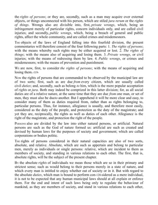 the rights of persons; or they are, secondly, such as a man may acquire over external
objects, or things unconnected with his person, which are stiled jura rerum or the rights
of things. Wrongs also are divisible into, first, private wrongs, which, being an
infringement merely of particular rights, concern individuals only, and are called civil
injuries; and secondly, public wrongs, which, being a breach of general and public
rights, affect the whole community, and are called crimes and misdemesnors.
THE objects of the laws of England falling into this fourfold division, the present
commentaries will therefore consist of the four following parts: 1. The rights of persons;
with the means whereby such rights may be either acquired or lost. 2. The rights of
things; with the means also of acquiring and losing them. 3. Private wrongs, or civil
injuries; with the means of redressing them by law. 4. Public wrongs, or crimes and
misdemesnors; with the means of prevention and punishment.
WE are now, first, to consider the rights of persons; with the means of acquiring and
losing them.-119-
NOW the rights of persons that are commanded to be observed by the municipal law are
of two sorts; first, such as are due from every citizen, which are usually called
civil duties; and, secondly, such as belong to him, which is the more popular acceptation
of rights or jura. Both may indeed be comprized in this latter division; for, as all social
duties are of a relative nature, at the same time that they are due from one man, or set of
men, they must also be dueto another. But I apprehend it will be more clear and easy, to
consider many of them as duties required from, rather than as rights belonging to,
particular persons. Thus, for instance, allegiance is usually, and therefore most easily,
considered as the duty of the people, and protection as the duty of the magistrate; and
yet they are, reciprocally, the rights as well as duties of each other. Allegiance is the
right of the magistrate, and protection the right of the people.
PERSONS also are divided by the law into either natural persons, or artificial. Natural
persons are such as the God of nature formed us: artificial are such as created and
devised by human laws for the purposes of society and government; which are called
corporations or bodies politic.
THE rights of persons considered in their natural capacities are also of two sorts,
absolute, and relative. Absolute, which are such as appertain and belong to particular
men, merely as individuals or single persons: relative, which are incident to them as
members of society, and standing in various relations to each other. The first, that is,
absolute rights, will be the subject of the present chapter.
BY the absolute rights of individuals we mean those which are so in their primary and
strictest sense; such as would belong to their persons merely in a state of nature, and
which every man is intitled to enjoy whether out of society or in it. But with regard to
the absolute duties, which man is bound to perform con-120-sidered as a mere individual,
it is not to be expected that any human municipal laws should at all explain or enforce
them. For the end and intent of such laws being only to regulate the behaviour of
mankind, as they are members of society, and stand in various relations to each other,
 