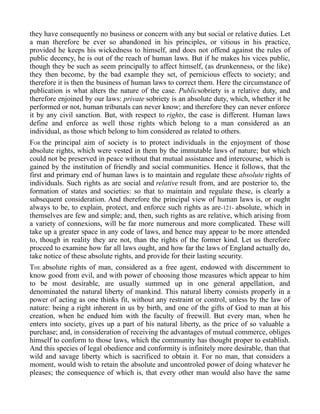 they have consequently no business or concern with any but social or relative duties. Let
a man therefore be ever so abandoned in his principles, or vitious in his practice,
provided he keeps his wickedness to himself, and does not offend against the rules of
public decency, he is out of the reach of human laws. But if he makes his vices public,
though they be such as seem principally to affect himself, (as drunkenness, or the like)
they then become, by the bad example they set, of pernicious effects to society; and
therefore it is then the business of human laws to correct them. Here the circumstance of
publication is what alters the nature of the case. Publicsobriety is a relative duty, and
therefore enjoined by our laws: private sobriety is an absolute duty, which, whether it be
performed or not, human tribunals can never know; and therefore they can never enforce
it by any civil sanction. But, with respect to rights, the case is different. Human laws
define and enforce as well those rights which belong to a man considered as an
individual, as those which belong to him considered as related to others.
FOR the principal aim of society is to protect individuals in the enjoyment of those
absolute rights, which were vested in them by the immutable laws of nature; but which
could not be preserved in peace without that mutual assistance and intercourse, which is
gained by the institution of friendly and social communities. Hence it follows, that the
first and primary end of human laws is to maintain and regulate these absolute rights of
individuals. Such rights as are social and relative result from, and are posterior to, the
formation of states and societies: so that to maintain and regulate these, is clearly a
subsequent consideration. And therefore the principal view of human laws is, or ought
always to be, to explain, protect, and enforce such rights as are-121- absolute, which in
themselves are few and simple; and, then, such rights as are relative, which arising from
a variety of connexions, will be far more numerous and more complicated. These will
take up a greater space in any code of laws, and hence may appear to be more attended
to, though in reality they are not, than the rights of the former kind. Let us therefore
proceed to examine how far all laws ought, and how far the laws of England actually do,
take notice of these absolute rights, and provide for their lasting security.
THE absolute rights of man, considered as a free agent, endowed with discernment to
know good from evil, and with power of choosing those measures which appear to him
to be most desirable, are usually summed up in one general appellation, and
denominated the natural liberty of mankind. This natural liberty consists properly in a
power of acting as one thinks fit, without any restraint or control, unless by the law of
nature: being a right inherent in us by birth, and one of the gifts of God to man at his
creation, when he endued him with the faculty of freewill. But every man, when he
enters into society, gives up a part of his natural liberty, as the price of so valuable a
purchase; and, in consideration of receiving the advantages of mutual commerce, obliges
himself to conform to those laws, which the community has thought proper to establish.
And this species of legal obedience and conformity is infinitely more desirable, than that
wild and savage liberty which is sacrificed to obtain it. For no man, that considers a
moment, would wish to retain the absolute and uncontroled power of doing whatever he
pleases; the consequence of which is, that every other man would also have the same
 