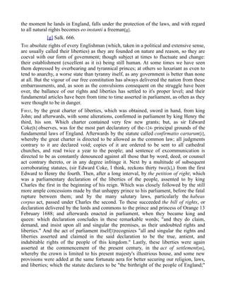 the moment he lands in England, falls under the protection of the laws, and with regard
to all natural rights becomes eo instanti a freeman[g].
[g] Salk. 666.
THE absolute rights of every Englishman (which, taken in a political and extensive sense,
are usually called their liberties) as they are founded on nature and reason, so they are
coeval with our form of government; though subject at times to fluctuate and change:
their establishment (excellent as it is) being still human. At some times we have seen
them depressed by overbearing and tyrannical princes; at others so luxuriant as even to
tend to anarchy, a worse state than tyranny itself, as any government is better than none
at all. But the vigour of our free constitution has always delivered the nation from these
embarrassments, and, as soon as the convulsions consequent on the struggle have been
over, the ballance of our rights and liberties has settled to it's proper level; and their
fundamental articles have been from time to time asserted in parliament, as often as they
were thought to be in danger.
FIRST, by the great charter of liberties, which was obtained, sword in hand, from king
John; and afterwards, with some alterations, confirmed in parliament by king Henry the
third, his son. Which charter contained very few new grants; but, as sir Edward
Coke[h] observes, was for the most part declaratory of the-124- principal grounds of the
fundamental laws of England. Afterwards by the statute called confirmatio cartarum[i],
whereby the great charter is directed to be allowed as the common law; all judgments
contrary to it are declared void; copies of it are ordered to be sent to all cathedral
churches, and read twice a year to the people; and sentence of excommunication is
directed to be as constantly denounced against all those that by word, deed, or counsel
act contrary thereto, or in any degree infringe it. Next by a multitude of subsequent
corroborating statutes, (sir Edward Coke, I think, reckons thirty two[k],) from the first
Edward to Henry the fourth. Then, after a long interval, by the petition of right; which
was a parliamentary declaration of the liberties of the people, assented to by king
Charles the first in the beginning of his reign. Which was closely followed by the still
more ample concessions made by that unhappy prince to his parliament, before the fatal
rupture between them; and by the many salutary laws, particularly the habeas
corpus act, passed under Charles the second. To these succeeded the bill of rights, or
declaration delivered by the lords and commons to the prince and princess of Orange 13
February 1688; and afterwards enacted in parliament, when they became king and
queen: which declaration concludes in these remarkable words; "and they do claim,
demand, and insist upon all and singular the premises, as their undoubted rights and
liberties." And the act of parliament itself[l]recognizes "all and singular the rights and
liberties asserted and claimed in the said declaration to be the true, antient, and
indubitable rights of the people of this kingdom." Lastly, these liberties were again
asserted at the commencement of the present century, in the act of settlement[m],
whereby the crown is limited to his present majesty's illustrious house, and some new
provisions were added at the same fortunate aera for better securing our religion, laws,
and liberties; which the statute declares to be "the birthright of the people of England;"
 