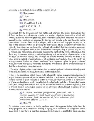 according to the antient doctrine of the common law[n].
[h] 2 Inst. proem.
[i] 25 Edw. I.
[k] 2 Inst. proem.
[l] 1 W. and M. st. 2. c. 2.
[m] 12 & 13 W. III. c. 2.
[n] Plowd. 55.-125-
THUS much for the declaration of our rights and liberties. The rights themselves thus
defined by these several statutes, consist in a number of private immunities; which will
appear, from what has been premised, to be indeed no other, than either that residuum of
natural liberty, which is not required by the laws of society to be sacrificed to public
convenience; or else those civil privileges, which society hath engaged to provide, in
lieu of the natural liberties so given up by individuals. These therefore were formerly,
either by inheritance or purchase, the rights of all mankind; but, in most other countries
of the world being now more or less debased and destroyed, they at present may be said
to remain, in a peculiar and emphatical manner, the rights of the people of England. And
these may be reduced to three principal or primary articles; the right of personal security,
the right of personal liberty; and the right of private property: because as there is no
other known method of compulsion, or of abridging man's natural free will, but by an
infringement or diminution of one or other of these important rights, the preservation of
these, inviolate, may justly be said to include the preservation of our civil immunities in
their largest and most extensive sense.
I. THE right of personal security consists in a person's legal and uninterrupted enjoyment
of his life, his limbs, his body, his health, and his reputation.
1. LIFE is the immediate gift of God, a right inherent by nature in every individual; and it
begins in contemplation of law as soon as an infant is able to stir in the mother's womb.
For if a woman is quick with child, and by a potion, or otherwise, killeth it in her womb;
or if any one beat her, whereby the child dieth in her body, and she is delivered of a dead
child; this, though not murder, was by the antient law homicide or manslaughter[o]. But
at present it is not looked upon in quite so-126- atrocious a light, though it remains a very
heinous misdemesnor[p].
[o] Si aliquis mulierem praegnantem percusserit, vel ei
venenum dederit, per quod fecerit abortivam; si puerperium
jam formatum fuerit, et maxime si fuerit animatum, facit
homicidium. Bracton. l. 3. c. 21.
[p] 3 Inst. 90.
AN infant in ventre sa mere, or in the mother's womb, is supposed in law to be born for
many purposes. It is capable of having a legacy, or a surrender of a copyhold estate
made to it. It may have a guardian assigned to it[q]; and it is enabled to have an estate
 