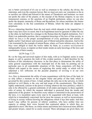nor is better convinced of it's use as well as ornament to the scholar, the divine, the
statesman, and even the common lawyer. But we must not carry our veneration so far as
to sacrifice our Alfred and Edward to the manes of Theodosius and Justinian: we must
not prefer the edict of the praetor, or the rescript of the Roman emperor, to our own
immemorial customs, or the sanctions of an English parliament; unless we can also
prefer the despotic monarchy of Rome and Byzantium, for whose meridians the former
were calculated, to the free constitution of Britain, which the latter are adapted to
perpetuate.
WITHOUT detracting therefore from the real merit which abounds in the imperial law, I
hope I may have leave to assert, that if an Englishman must be ignorant of either the one
or the other, he had better be a stranger to the Roman than the English institutions. For I
think it an undeniable position, that a competent knowlege of the laws of that society, in
which we live,-6- is the proper accomplishment of every gentleman and scholar; an
highly useful, I had almost said essential, part of liberal and polite education. And in this
I am warranted by the example of antient Rome; where, as Cicero informs us[a], the very
boys were obliged to learn the twelve tables by heart, as a carmen necessarium or
indispensable lesson, to imprint on their tender minds an early knowlege of the laws and
constitutions of their country.
[a] De Legg. 2. 23.
BUT as the long and universal neglect of this study, with us in England, seems in some
degree to call in question the truth of this evident position, it shall therefore be the
business of this introductory discourse, in the first place to demonstrate the utility of
some general acquaintance with the municipal law of the land, by pointing out its
particular uses in all considerable situations of life. Some conjectures will then be
offered with regard to the causes of neglecting this useful study: to which will be
subjoined a few reflexions on the peculiar propriety of reviving it in our own
universities.
AND, first, to demonstrate the utility of some acquaintance with the laws of the land, let
us only reflect a moment on the singular frame and polity of that land, which is
governed by this system of laws. A land, perhaps the only one in the universe, in which
political or civil liberty is the very end and scope of the constitution[b]. This liberty,
rightly understood, consists in the power of doing whatever the laws permit[c]; which is
only to be effected by a general conformity of all orders and degrees to those equitable
rules of action, by which the meanest individual is protected from the insults and
oppression of the greatest. As therefore every subject is interested in the preservation of
the laws, it is incumbent upon every man to be acquainted with those at least, with
which he is immediately concerned; lest he incur the censure, as well as inconvenience,
of living in society without knowing the obligations which it lays him under. And thus
much-7- may suffice for persons of inferior condition, who have neither time nor
capacity to enlarge their views beyond that contracted sphere in which they are
appointed to move. But those, on whom nature and fortune have bestowed more abilities
and greater leisure, cannot be so easily excused. These advantages are given them, not
 
