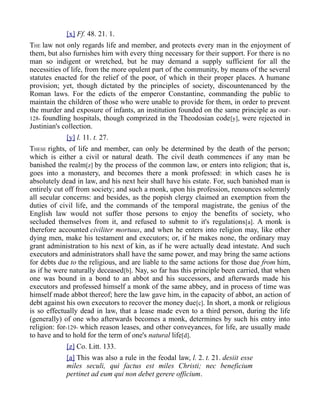 [x] Ff. 48. 21. 1.
THE law not only regards life and member, and protects every man in the enjoyment of
them, but also furnishes him with every thing necessary for their support. For there is no
man so indigent or wretched, but he may demand a supply sufficient for all the
necessities of life, from the more opulent part of the community, by means of the several
statutes enacted for the relief of the poor, of which in their proper places. A humane
provision; yet, though dictated by the principles of society, discountenanced by the
Roman laws. For the edicts of the emperor Constantine, commanding the public to
maintain the children of those who were unable to provide for them, in order to prevent
the murder and exposure of infants, an institution founded on the same principle as our-
128- foundling hospitals, though comprized in the Theodosian code[y], were rejected in
Justinian's collection.
[y] l. 11. t. 27.
THESE rights, of life and member, can only be determined by the death of the person;
which is either a civil or natural death. The civil death commences if any man be
banished the realm[z] by the process of the common law, or enters into religion; that is,
goes into a monastery, and becomes there a monk professed: in which cases he is
absolutely dead in law, and his next heir shall have his estate. For, such banished man is
entirely cut off from society; and such a monk, upon his profession, renounces solemnly
all secular concerns: and besides, as the popish clergy claimed an exemption from the
duties of civil life, and the commands of the temporal magistrate, the genius of the
English law would not suffer those persons to enjoy the benefits of society, who
secluded themselves from it, and refused to submit to it's regulations[a]. A monk is
therefore accounted civiliter mortuus, and when he enters into religion may, like other
dying men, make his testament and executors; or, if he makes none, the ordinary may
grant administration to his next of kin, as if he were actually dead intestate. And such
executors and administrators shall have the same power, and may bring the same actions
for debts due to the religious, and are liable to the same actions for those due from him,
as if he were naturally deceased[b]. Nay, so far has this principle been carried, that when
one was bound in a bond to an abbot and his successors, and afterwards made his
executors and professed himself a monk of the same abbey, and in process of time was
himself made abbot thereof; here the law gave him, in the capacity of abbot, an action of
debt against his own executors to recover the money due[c]. In short, a monk or religious
is so effectually dead in law, that a lease made even to a third person, during the life
(generally) of one who afterwards becomes a monk, determines by such his entry into
religion: for-129- which reason leases, and other conveyances, for life, are usually made
to have and to hold for the term of one's natural life[d].
[z] Co. Litt. 133.
[a] This was also a rule in the feodal law, l. 2. t. 21. desiit esse
miles seculi, qui factus est miles Christi; nec beneficium
pertinet ad eum qui non debet gerere officium.
 