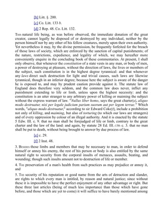 [b] Litt. §. 200.
[c] Co. Litt. 133 b.
[d] 2 Rep. 48. Co. Litt. 132.
THIS natural life being, as was before observed, the immediate donation of the great
creator, cannot legally be disposed of or destroyed by any individual, neither by the
person himself nor by any other of his fellow creatures, merely upon their own authority.
Yet nevertheless it may, by the divine permission, be frequently forfeited for the breach
of those laws of society, which are enforced by the sanction of capital punishments; of
the nature, restrictions, expedience, and legality of which, we may hereafter more
conveniently enquire in the concluding book of these commentaries. At present, I shall
only observe, that whenever the constitution of a state vests in any man, or body of men,
a power of destroying at pleasure, without the direction of laws, the lives or members of
the subject, such constitution is in the highest degree tyrannical: and that whenever
any laws direct such destruction for light and trivial causes, such laws are likewise
tyrannical, though in an inferior degree; because here the subject is aware of the danger
he is exposed to, and may by prudent caution provide against it. The statute law of
England does therefore very seldom, and the common law does never, inflict any
punishment extending to life or limb, unless upon the highest necessity: and the
constitution is an utter stranger to any arbitrary power of killing or maiming the subject
without the express warrant of law. "Nullus liber homo, says the great charter[e], aliquo
modo destruatur, nisi per legale judicium parium suorum aut per legem terrae." Which
words, "aliquo modo destruatur," according to sir Edward Coke[f], include a prohibition
not only of killing, and maiming, but also of torturing (to which our laws are strangers)
and of every oppression by colour of an illegal authority. And it is enacted by the statute
5 Edw. III. c. 9. that no man shall be forejudged of life or limb, contrary to the great
charter and the law of the land: and again, by statute 28 Ed. III.-130- c. 3. that no man
shall be put to death, without being brought to answer by due process of law.
[e] c. 29.
[f] 2 Inst. 48.
3. BESIDES those limbs and members that may be necessary to man, in order to defend
himself or annoy his enemy, the rest of his person or body is also entitled by the same
natural right to security from the corporal insults of menaces, assaults, beating, and
wounding; though such insults amount not to destruction of life or member.
4. THE preservation of a man's health from such practices as may prejudice or annoy it,
and
5. THE security of his reputation or good name from the arts of detraction and slander,
are rights to which every man is intitled, by reason and natural justice; since without
these it is impossible to have the perfect enjoyment of any other advantage or right. But
these three last articles (being of much less importance than those which have gone
before, and those which are yet to come) it will suffice to have barely mentioned among
 