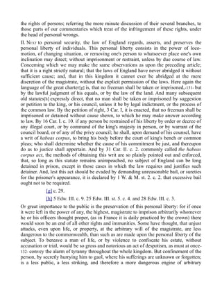 the rights of persons; referring the more minute discussion of their several branches, to
those parts of our commentaries which treat of the infringement of these rights, under
the head of personal wrongs.
II. NEXT to personal security, the law of England regards, asserts, and preserves the
personal liberty of individuals. This personal liberty consists in the power of loco-
motion, of changing situation, or removing one's person to whatsoever place one's own
inclination may direct; without imprisonment or restraint, unless by due course of law.
Concerning which we may make the same observations as upon the preceding article;
that it is a right strictly natural; that the laws of England have never abridged it without
sufficient cause; and, that in this kingdom it cannot ever be abridged at the mere
discretion of the magistrate, without the explicit permission of the laws. Here again the
language of the great charter[g] is, that no freeman shall be taken or imprisoned,-131- but
by the lawful judgment of his equals, or by the law of the land. And many subsequent
old statutes[h] expressly direct, that no man shall be taken or imprisoned by suggestion
or petition to the king, or his council, unless it be by legal indictment, or the process of
the common law. By the petition of right, 3 Car. I, it is enacted, that no freeman shall be
imprisoned or detained without cause shewn, to which he may make answer according
to law. By 16 Car. I. c. 10. if any person be restrained of his liberty by order or decree of
any illegal court, or by command of the king's majesty in person, or by warrant of the
council board, or of any of the privy council; he shall, upon demand of his counsel, have
a writ of habeas corpus, to bring his body before the court of king's bench or common
pleas; who shall determine whether the cause of his commitment be just, and thereupon
do as to justice shall appertain. And by 31 Car. II. c. 2. commonly called the habeas
corpus act, the methods of obtaining this writ are so plainly pointed out and enforced,
that, so long as this statute remains unimpeached, no subject of England can be long
detained in prison, except in those cases in which the law requires and justifies such
detainer. And, lest this act should be evaded by demanding unreasonable bail, or sureties
for the prisoner's appearance, it is declared by 1 W. & M. st. 2. c. 2. that excessive bail
ought not to be required.
[g] c. 29.
[h] 5 Edw. III. c. 9. 25 Edw. III. st. 5. c. 4. and 28 Edw. III. c. 3.
OF great importance to the public is the preservation of this personal liberty: for if once
it were left in the power of any, the highest, magistrate to imprison arbitrarily whomever
he or his officers thought proper, (as in France it is daily practiced by the crown) there
would soon be an end of all other rights and immunities. Some have thought, that unjust
attacks, even upon life, or property, at the arbitrary will of the magistrate, are less
dangerous to the commonwealth, than such as are made upon the personal liberty of the
subject. To bereave a man of life, or by violence to confiscate his estate, without
accusation or trial, would be so gross and notorious an act of despotism, as must at once-
132- convey the alarm of tyranny throughout the whole kingdom. But confinement of the
person, by secretly hurrying him to gaol, where his sufferings are unknown or forgotten;
is a less public, a less striking, and therefore a more dangerous engine of arbitrary
 