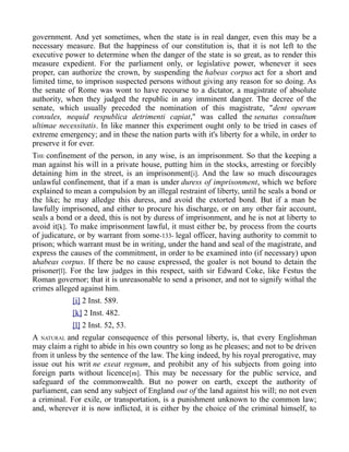 government. And yet sometimes, when the state is in real danger, even this may be a
necessary measure. But the happiness of our constitution is, that it is not left to the
executive power to determine when the danger of the state is so great, as to render this
measure expedient. For the parliament only, or legislative power, whenever it sees
proper, can authorize the crown, by suspending the habeas corpus act for a short and
limited time, to imprison suspected persons without giving any reason for so doing. As
the senate of Rome was wont to have recourse to a dictator, a magistrate of absolute
authority, when they judged the republic in any imminent danger. The decree of the
senate, which usually preceded the nomination of this magistrate, "dent operam
consules, nequid respublica detrimenti capiat," was called the senatus consultum
ultimae necessitatis. In like manner this experiment ought only to be tried in cases of
extreme emergency; and in these the nation parts with it's liberty for a while, in order to
preserve it for ever.
THE confinement of the person, in any wise, is an imprisonment. So that the keeping a
man against his will in a private house, putting him in the stocks, arresting or forcibly
detaining him in the street, is an imprisonment[i]. And the law so much discourages
unlawful confinement, that if a man is under duress of imprisonment, which we before
explained to mean a compulsion by an illegal restraint of liberty, until he seals a bond or
the like; he may alledge this duress, and avoid the extorted bond. But if a man be
lawfully imprisoned, and either to procure his discharge, or on any other fair account,
seals a bond or a deed, this is not by duress of imprisonment, and he is not at liberty to
avoid it[k]. To make imprisonment lawful, it must either be, by process from the courts
of judicature, or by warrant from some-133- legal officer, having authority to commit to
prison; which warrant must be in writing, under the hand and seal of the magistrate, and
express the causes of the commitment, in order to be examined into (if necessary) upon
ahabeas corpus. If there be no cause expressed, the goaler is not bound to detain the
prisoner[l]. For the law judges in this respect, saith sir Edward Coke, like Festus the
Roman governor; that it is unreasonable to send a prisoner, and not to signify withal the
crimes alleged against him.
[i] 2 Inst. 589.
[k] 2 Inst. 482.
[l] 2 Inst. 52, 53.
A NATURAL and regular consequence of this personal liberty, is, that every Englishman
may claim a right to abide in his own country so long as he pleases; and not to be driven
from it unless by the sentence of the law. The king indeed, by his royal prerogative, may
issue out his writ ne exeat regnum, and prohibit any of his subjects from going into
foreign parts without licence[m]. This may be necessary for the public service, and
safeguard of the commonwealth. But no power on earth, except the authority of
parliament, can send any subject of England out of the land against his will; no not even
a criminal. For exile, or transportation, is a punishment unknown to the common law;
and, wherever it is now inflicted, it is either by the choice of the criminal himself, to
 