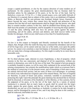 escape a capital punishment, or else by the express direction of some modern act of
parliament. To this purpose the great charter[n]declares that no freeman shall be
banished, unless by the judgment of his peers, or by the law of the land. And by
thehabeas corpus act, 31 Car. II. c. 2. (that second magna carta, and stable bulwark of
our liberties) it is enacted, that no subject of this realm, who is an inhabitant of England,
Wales, or Berwick, shall be sent prisoner into Scotland, Ireland, Jersey, Guernsey, or
places beyond the seas; (where they cannot have the benefit and protection of the
common law) but that all such imprisonments shall be illegal; that the person, who shall
dare to commit another contrary to this law, shall be disabled from bearing any office,
shall incur the penalty of a praemunire, and be incapable of receiving the king's pardon:-
134- and the party suffering shall also have his private action against the person
committing, and all his aiders, advisers and abettors, and shall recover treble costs;
besides his damages, which no jury shall assess at less than five hundred pounds.
[m] F.N.B. 85.
[n] cap. 29.
THE law is in this respect so benignly and liberally construed for the benefit of the
subject, that, though within the realm the king may command the attendance and service
of all his liege-men, yet he cannot send any man out of the realm, even upon the public
service: he cannot even constitute a man lord deputy or lieutenant of Ireland against his
will, nor make him a foreign embassador[o]. For this might in reality be no more than an
honorable exile.
[o] 2 Inst. 47.
III. THE third absolute right, inherent in every Englishman, is that of property; which
consists in the free use, enjoyment, and disposal of all his acquisitions, without any
control or diminution, save only by the laws of the land. The original of private property
is probably founded in nature, as will be more fully explained in the second book of the
ensuing commentaries: but certainly the modifications under which we at present find it,
the method of conserving it in the present owner, and of translating it from man to man,
are entirely derived from society; and are some of those civil advantages, in exchange
for which every individual has resigned a part of his natural liberty. The laws of England
are therefore, in point of honor and justice, extremely watchful in ascertaining and
protecting this right. Upon this principle the great charter[p] has declared that no freeman
shall be disseised, or divested, of his freehold, or of his liberties, or free customs, but by
the judgment of his peers, or by the law of the land. And by a variety of antient
statutes[q] it is enacted, that no man's lands or goods shall be seised into the king's
hands, against the great charter, and the law of the land; and that no man shall be
disinherited, nor put out of his franchises or freehold,-135-unless he be duly brought to
answer, and be forejudged by course of law; and if any thing be done to the contrary, it
shall be redressed, and holden for none.
[p] c. 29.
[q] 5 Edw. III. c. 9. 25 Edw. III. st. 5. c. 4. 28 Edw. III. c. 3.
 