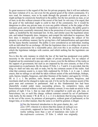 SO great moreover is the regard of the law for private property, that it will not authorize
the least violation of it; no, not even for the general good of the whole community. If a
new road, for instance, were to be made through the grounds of a private person, it
might perhaps be extensively beneficial to the public; but the law permits no man, or set
of men, to do this without consent of the owner of the land. In vain may it be urged, that
the good of the individual ought to yield to that of the community; for it would be
dangerous to allow any private man, or even any public tribunal, to be the judge of this
common good, and to decide whether it be expedient or no. Besides, the public good is
in nothing more essentially interested, than in the protection of every individual's private
rights, as modelled by the municipal law. In this, and similar cases the legislature alone
can, and indeed frequently does, interpose, and compel the individual to acquiesce. But
how does it interpose and compel? Not by absolutely stripping the subject of his
property in an arbitrary manner; but by giving him a full indemnification and equivalent
for the injury thereby sustained. The public is now considered as an individual, treating
with an individual for an exchange. All that the legislature does is to oblige the owner to
alienate his possessions for a reasonable price; and even this is an exertion of power,
which the legislature indulges with caution, and which nothing but the legislature can
perform.
NOR is this the only instance in which the law of the land has postponed even public
necessity to the sacred and inviolable rights of private property. For no subject of
England can be constrained to pay any aids or taxes, even for the defence of the realm or
the support of government, but such as are imposed by his own consent, or that of his
representatives in parliament. By the statute 25 Edw. I. c. 5 and 6. it is provided, that the
king-136- shall not take any aids or tasks, but by the common assent of the realm. And
what that common assent is, is more fully explained by 34 Edw. I. st. 4. cap. 1. which
enacts, that no talliage or aid shall be taken without assent of the arch-bishops, bishops,
earls, barons, knights, burgesses, and other freemen of the land[r]: and again by 14 Edw.
III. st. 2. c. 1. the prelates, earls, barons, and commons, citizens, burgesses, and
merchants shall not be charged to make any aid, if it be not by the common assent of the
great men and commons in parliament. And as this fundamental law had been
shamefully evaded under many succeeding princes, by compulsive loans, and
benevolences extorted without a real and voluntary consent, it was made an article in the
petition of right 3 Car. I, that no man shall be compelled to yield any gift, loan, or
benevolence, tax, or such like charge, without common consent by act of parliament.
And, lastly, by the statute 1 W. & M. st. 2. c. 2. it is declared, that levying money for or
to the use of the crown, by pretence of prerogative, without grant of parliament; or for
longer time, or in other manner, than the same is or shall be granted, is illegal.
[r] See the historical introduction to the great charter, &c., sub
anno 1297; wherein it is shewn that this statute de talliagio non
concedendo, supposed to have been made in 34 Edw. I, is in
reality nothing more than a sort of translation into Latin of
the confirmatio cartarum, 25 Edw. I, which was originally
 