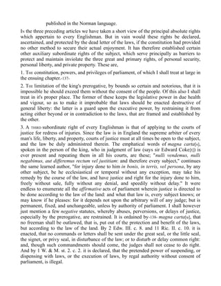 published in the Norman language.
IN the three preceding articles we have taken a short view of the principal absolute rights
which appertain to every Englishman. But in vain would these rights be declared,
ascertained, and protected by the dead letter of the laws, if the constitution had provided
no other method to secure their actual enjoyment. It has therefore established certain
other auxiliary subordinate rights of the subject, which serve principally as barriers to
protect and maintain inviolate the three great and primary rights, of personal security,
personal liberty, and private property. These are,
1. THE constitution, powers, and privileges of parliament, of which I shall treat at large in
the ensuing chapter.-137-
2. THE limitation of the king's prerogative, by bounds so certain and notorious, that it is
impossible he should exceed them without the consent of the people. Of this also I shall
treat in it's proper place. The former of these keeps the legislative power in due health
and vigour, so as to make it improbable that laws should be enacted destructive of
general liberty: the latter is a guard upon the executive power, by restraining it from
acting either beyond or in contradiction to the laws, that are framed and established by
the other.
3. A THIRD subordinate right of every Englishman is that of applying to the courts of
justice for redress of injuries. Since the law is in England the supreme arbiter of every
man's life, liberty, and property, courts of justice must at all times be open to the subject,
and the law be duly administred therein. The emphatical words of magna carta[s],
spoken in the person of the king, who in judgment of law (says sir Edward Coke[t]) is
ever present and repeating them in all his courts, are these; "nulli vendemus, nulli
negabimus, aut differemus rectum vel justitiam: and therefore every subject," continues
the same learned author, "for injury done to him in bonis, in terris, vel persona, by any
other subject, be he ecclesiastical or temporal without any exception, may take his
remedy by the course of the law, and have justice and right for the injury done to him,
freely without sale, fully without any denial, and speedily without delay." It were
endless to enumerate all the affirmative acts of parliament wherein justice is directed to
be done according to the law of the land: and what that law is, every subject knows; or
may know if he pleases: for it depends not upon the arbitrary will of any judge; but is
permanent, fixed, and unchangeable, unless by authority of parliament. I shall however
just mention a few negative statutes, whereby abuses, perversions, or delays of justice,
especially by the prerogative, are restrained. It is ordained by-138- magna carta[u], that
no freeman shall be outlawed, that is, put out of the protection and benefit of the laws,
but according to the law of the land. By 2 Edw. III. c. 8. and 11 Ric. II. c. 10. it is
enacted, that no commands or letters shall be sent under the great seal, or the little seal,
the signet, or privy seal, in disturbance of the law; or to disturb or delay common right:
and, though such commandments should come, the judges shall not cease to do right.
And by 1 W. & M. st. 2. c. 2. it is declared, that the pretended power of suspending, or
dispensing with laws, or the execution of laws, by regal authority without consent of
parliament, is illegal.
 