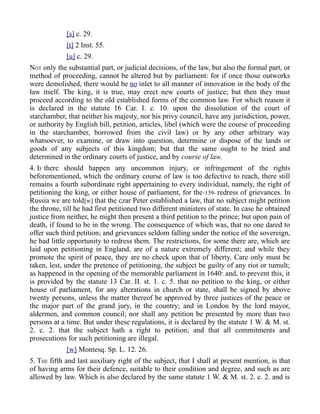 [s] c. 29.
[t] 2 Inst. 55.
[u] c. 29.
NOT only the substantial part, or judicial decisions, of the law, but also the formal part, or
method of proceeding, cannot be altered but by parliament: for if once those outworks
were demolished, there would be no inlet to all manner of innovation in the body of the
law itself. The king, it is true, may erect new courts of justice; but then they must
proceed according to the old established forms of the common law. For which reason it
is declared in the statute 16 Car. I. c. 10. upon the dissolution of the court of
starchamber, that neither his majesty, nor his privy council, have any jurisdiction, power,
or authority by English bill, petition, articles, libel (which were the course of proceeding
in the starchamber, borrowed from the civil law) or by any other arbitrary way
whatsoever, to examine, or draw into question, determine or dispose of the lands or
goods of any subjects of this kingdom; but that the same ought to be tried and
determined in the ordinary courts of justice, and by course of law.
4. IF there should happen any uncommon injury, or infringement of the rights
beforementioned, which the ordinary course of law is too defective to reach, there still
remains a fourth subordinate right appertaining to every individual, namely, the right of
petitioning the king, or either house of parliament, for the-139- redress of grievances. In
Russia we are told[w] that the czar Peter established a law, that no subject might petition
the throne, till he had first petitioned two different ministers of state. In case he obtained
justice from neither, he might then present a third petition to the prince; but upon pain of
death, if found to be in the wrong. The consequence of which was, that no one dared to
offer such third petition; and grievances seldom falling under the notice of the sovereign,
he had little opportunity to redress them. The restrictions, for some there are, which are
laid upon petitioning in England, are of a nature extremely different; and while they
promote the spirit of peace, they are no check upon that of liberty. Care only must be
taken, lest, under the pretence of petitioning, the subject be guilty of any riot or tumult;
as happened in the opening of the memorable parliament in 1640: and, to prevent this, it
is provided by the statute 13 Car. II. st. 1. c. 5. that no petition to the king, or either
house of parliament, for any alterations in church or state, shall be signed by above
twenty persons, unless the matter thereof be approved by three justices of the peace or
the major part of the grand jury, in the country; and in London by the lord mayor,
aldermen, and common council; nor shall any petition be presented by more than two
persons at a time. But under these regulations, it is declared by the statute 1 W. & M. st.
2. c. 2. that the subject hath a right to petition; and that all commitments and
prosecutions for such petitioning are illegal.
[w] Montesq. Sp. L. 12. 26.
5. THE fifth and last auxiliary right of the subject, that I shall at present mention, is that
of having arms for their defence, suitable to their condition and degree, and such as are
allowed by law. Which is also declared by the same statute 1 W. & M. st. 2. c. 2. and is
 