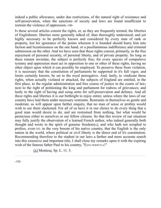 indeed a public allowance, under due restrictions, of the natural right of resistance and
self-preservation, when the sanctions of society and laws are found insufficient to
restrain the violence of oppression.-140-
IN these several articles consist the rights, or, as they are frequently termed, the liberties
of Englishmen: liberties more generally talked of, than thoroughly understood; and yet
highly necessary to be perfectly known and considered by every man of rank or
property, lest his ignorance of the points whereon it is founded should hurry him into
faction and licentiousness on the one hand, or a pusillanimous indifference and criminal
submission on the other. And we have seen that these rights consist, primarily, in the free
enjoyment of personal security, of personal liberty, and of private property. So long as
these remain inviolate, the subject is perfectly free; for every species of compulsive
tyranny and oppression must act in opposition to one or other of these rights, having no
other object upon which it can possibly be employed. To preserve these from violation,
it is necessary that the constitution of parliaments be supported in it's full vigor; and
limits certainly known, be set to the royal prerogative. And, lastly, to vindicate these
rights, when actually violated or attacked, the subjects of England are entitled, in the
first place, to the regular administration and free course of justice in the courts of law;
next to the right of petitioning the king and parliament for redress of grievances; and
lastly to the right of having and using arms for self-preservation and defence. And all
these rights and liberties it is our birthright to enjoy entire; unless where the laws of our
country have laid them under necessary restraints. Restraints in themselves so gentle and
moderate, as will appear upon farther enquiry, that no man of sense or probity would
wish to see them slackened. For all of us have it in our choice to do every thing that a
good man would desire to do; and are restrained from nothing, but what would be
pernicious either to ourselves or our fellow citizens. So that this review of our situation
may fully justify the observation of a learned French author, who indeed generally both
thought and wrote in the spirit of genuine freedom[x]; and who hath not scrupled to
profess, even-141- in the very bosom of his native country, that the English is the only
nation in the world, where political or civil liberty is the direct end of it's constitution.
Recommending therefore to the student in our laws a farther and more accurate search
into this extensive and important title, I shall close my remarks upon it with the expiring
wish of the famous father Paul to his country, "ESTO PERPETUA!"
[x] Montesq. Sp. L. 11. 5.
-142-
 