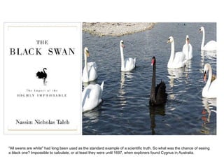 “ All swans are white&quot; had long been used as the standard example of a scientific truth. So what was the chance of seeing  a black one? Impossible to calculate, or at least they were until 1697, when explorers found Cygnus in Australia.  