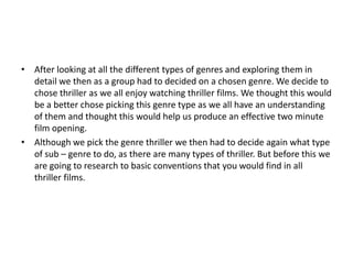 • After looking at all the different types of genres and exploring them in
  detail we then as a group had to decided on a chosen genre. We decide to
  chose thriller as we all enjoy watching thriller films. We thought this would
  be a better chose picking this genre type as we all have an understanding
  of them and thought this would help us produce an effective two minute
  film opening.
• Although we pick the genre thriller we then had to decide again what type
  of sub – genre to do, as there are many types of thriller. But before this we
  are going to research to basic conventions that you would find in all
  thriller films.
 