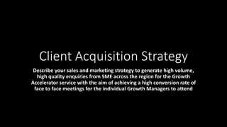 Client Acquisition Strategy
Describe your sales and marketing strategy to generate high volume,
high quality enquiries from SME across the region for the Growth
Accelerator service with the aim of achieving a high conversion rate of
face to face meetings for the individual Growth Managers to attend
 