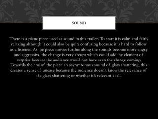 There is a piano piece used as sound in this trailer. To start it is calm and fairly
relaxing although it could also be quite confusing because it is hard to follow
as a listener. As the piece moves further along the sounds become more angry
and aggressive, the change is very abrupt which could add the element of
surprise because the audience would not have seen the change coming.
Towards the end of the piece an asynchronous sound of glass shattering, this
creates a sense of unease because the audience doesn’t know the relevance of
the glass shattering or whether it’s relevant at all.
SOUND
 