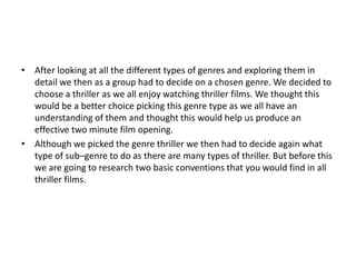 • After looking at all the different types of genres and exploring them in
  detail we then as a group had to decide on a chosen genre. We decided to
  choose a thriller as we all enjoy watching thriller films. We thought this
  would be a better choice picking this genre type as we all have an
  understanding of them and thought this would help us produce an
  effective two minute film opening.
• Although we picked the genre thriller we then had to decide again what
  type of sub–genre to do as there are many types of thriller. But before this
  we are going to research two basic conventions that you would find in all
  thriller films.
 