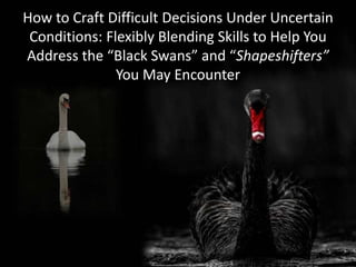 Copyright 2013, Logical Management Systems, Corp., all rights reserved
How to Craft Difficult Decisions Under Uncertain
Conditions: Flexibly Blending Skills to Help You
Address the “Black Swans” and “Shapeshifters”
You May Encounter
 