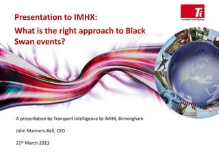 Presentation to IMHX:
What is the right approach to Black 
Swan events?
A presentation by Transport Intelligence to IMHX, Birmingham
John Manners‐Bell, CEO
21st March 2013
 