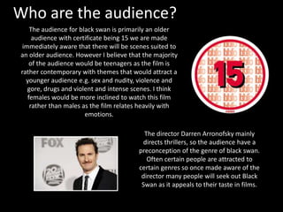 Who are the audience? 
The audience for black swan is primarily an older 
audience with certificate being 15 we are made 
immediately aware that there will be scenes suited to 
an older audience. However I believe that the majority 
of the audience would be teenagers as the film is 
rather contemporary with themes that would attract a 
younger audience e.g. sex and nudity, violence and 
gore, drugs and violent and intense scenes. I think 
females would be more inclined to watch this film 
rather than males as the film relates heavily with 
emotions. 
The director Darren Arronofsky mainly 
directs thrillers, so the audience have a 
preconception of the genre of black swan. 
Often certain people are attracted to 
certain genres so once made aware of the 
director many people will seek out Black 
Swan as it appeals to their taste in films. 
 