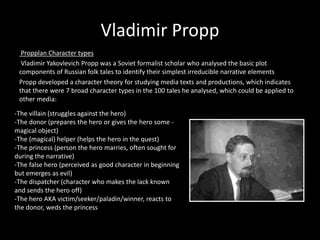 Vladimir Propp 
Propplan Character types 
Vladimir Yakovlevich Propp was a Soviet formalist scholar who analysed the basic plot 
components of Russian folk tales to identify their simplest irreducible narrative elements 
Propp developed a character theory for studying media texts and productions, which indicates 
that there were 7 broad character types in the 100 tales he analysed, which could be applied to 
other media: 
-The villain (struggles against the hero) 
-The donor (prepares the hero or gives the hero some - 
magical object) 
-The (magical) helper (helps the hero in the quest) 
-The princess (person the hero marries, often sought for 
during the narrative) 
-The false hero (perceived as good character in beginning 
but emerges as evil) 
-The dispatcher (character who makes the lack known 
and sends the hero off) 
-The hero AKA victim/seeker/paladin/winner, reacts to 
the donor, weds the princess 
 