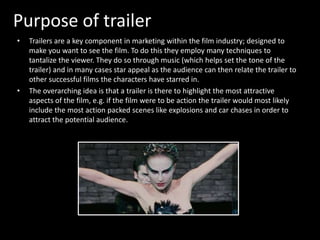 Purpose of trailer 
• Trailers are a key component in marketing within the film industry; designed to 
make you want to see the film. To do this they employ many techniques to 
tantalize the viewer. They do so through music (which helps set the tone of the 
trailer) and in many cases star appeal as the audience can then relate the trailer to 
other successful films the characters have starred in. 
• The overarching idea is that a trailer is there to highlight the most attractive 
aspects of the film, e.g. if the film were to be action the trailer would most likely 
include the most action packed scenes like explosions and car chases in order to 
attract the potential audience. 
 