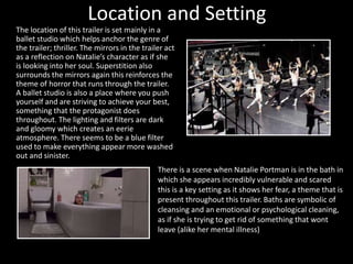 Location and Setting 
The location of this trailer is set mainly in a 
ballet studio which helps anchor the genre of 
the trailer; thriller. The mirrors in the trailer act 
as a reflection on Natalie’s character as if she 
is looking into her soul. Superstition also 
surrounds the mirrors again this reinforces the 
theme of horror that runs through the trailer. 
A ballet studio is also a place where you push 
yourself and are striving to achieve your best, 
something that the protagonist does 
throughout. The lighting and filters are dark 
and gloomy which creates an eerie 
atmosphere. There seems to be a blue filter 
used to make everything appear more washed 
out and sinister. 
There is a scene when Natalie Portman is in the bath in 
which she appears incredibly vulnerable and scared 
this is a key setting as it shows her fear, a theme that is 
present throughout this trailer. Baths are symbolic of 
cleansing and an emotional or psychological cleaning, 
as if she is trying to get rid of something that wont 
leave (alike her mental illness) 
 