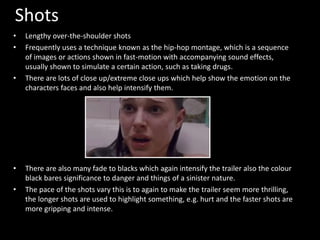 Shots 
• Lengthy over-the-shoulder shots 
• Frequently uses a technique known as the hip-hop montage, which is a sequence 
of images or actions shown in fast-motion with accompanying sound effects, 
usually shown to simulate a certain action, such as taking drugs. 
• There are lots of close up/extreme close ups which help show the emotion on the 
characters faces and also help intensify them. 
• There are also many fade to blacks which again intensify the trailer also the colour 
black bares significance to danger and things of a sinister nature. 
• The pace of the shots vary this is to again to make the trailer seem more thrilling, 
the longer shots are used to highlight something, e.g. hurt and the faster shots are 
more gripping and intense. 
 