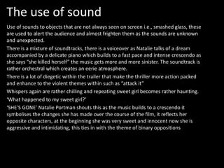 The use of sound 
Use of sounds to objects that are not always seen on screen i.e., smashed glass, these 
are used to alert the audience and almost frighten them as the sounds are unknown 
and unexpected. 
There is a mixture of soundtracks, there is a voiceover as Natalie talks of a dream 
accompanied by a delicate piano which builds to a fast pace and intense crescendo as 
she says “she killed herself” the music gets more and more sinister. The soundtrack is 
rather orchestral which creates an eerie atmosphere. 
There is a lot of diegetic within the trailer that make the thriller more action packed 
and enhance to the violent themes within such as “attack it” 
Whispers again are rather chilling and repeating sweet girl becomes rather haunting. 
‘What happened to my sweet girl?’ 
‘SHE’S GONE’ Natalie Portman shouts this as the music builds to a crescendo it 
symbolises the changes she has made over the course of the film, it reflects her 
opposite characters, at the beginning she was very sweet and innocent now she is 
aggressive and intimidating, this ties in with the theme of binary oppositions 
 