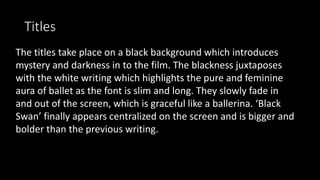 Titles
The titles take place on a black background which introduces
mystery and darkness in to the film. The blackness juxtaposes
with the white writing which highlights the pure and feminine
aura of ballet as the font is slim and long. They slowly fade in
and out of the screen, which is graceful like a ballerina. ‘Black
Swan’ finally appears centralized on the screen and is bigger and
bolder than the previous writing.
 
