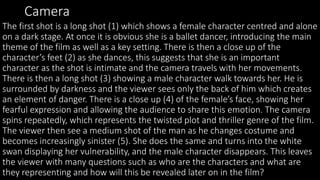 Camera
The first shot is a long shot (1) which shows a female character centred and alone
on a dark stage. At once it is obvious she is a ballet dancer, introducing the main
theme of the film as well as a key setting. There is then a close up of the
character’s feet (2) as she dances, this suggests that she is an important
character as the shot is intimate and the camera travels with her movements.
There is then a long shot (3) showing a male character walk towards her. He is
surrounded by darkness and the viewer sees only the back of him which creates
an element of danger. There is a close up (4) of the female’s face, showing her
fearful expression and allowing the audience to share this emotion. The camera
spins repeatedly, which represents the twisted plot and thriller genre of the film.
The viewer then see a medium shot of the man as he changes costume and
becomes increasingly sinister (5). She does the same and turns into the white
swan displaying her vulnerability, and the male character disappears. This leaves
the viewer with many questions such as who are the characters and what are
they representing and how will this be revealed later on in the film?
 
