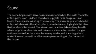 Sound
The scene begins with slow classical music and when the male character
enters percussion is added too which suggests he is dangerous and
leaves the audience wanting to know why. The music is quieter when he
enters which makes the atmosphere more tense and highlights the idea
that he should be feared. The viewer can hear her take a sharp breath
which emphasizes her fear and there are sound effects as he changes
costume, as well as the music becoming louder and speeding which
makes it more dramatic and increases pace, setting up for the rest of
the movie.
 