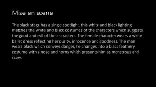 Mise en scene
The black stage has a single spotlight, this white and black lighting
matches the white and black costumes of the characters which suggests
the good and evil of the characters. The female character wears a white
ballet dress reflecting her purity, innocence and goodness. The man
wears black which conveys danger, he changes into a black feathery
costume with a nose and horns which presents him as monstrous and
scary.
 