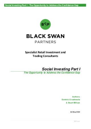 1 | P a g e
Specialist Retail Investment and
Trading Consultants
Social Investing Part I
The Opportunity to Address the Confidence Gap
Authors:
Dominic Crosthwaite
& Stuart Millson
16 May 2014
Social Investing Part I : The Opportunity to Address the Confidence Gap
 